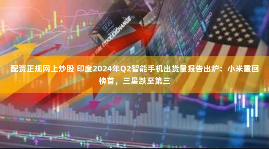 配资正规网上炒股 印度2024年Q2智能手机出货量报告出炉：小米重回榜首，三星跌至第三