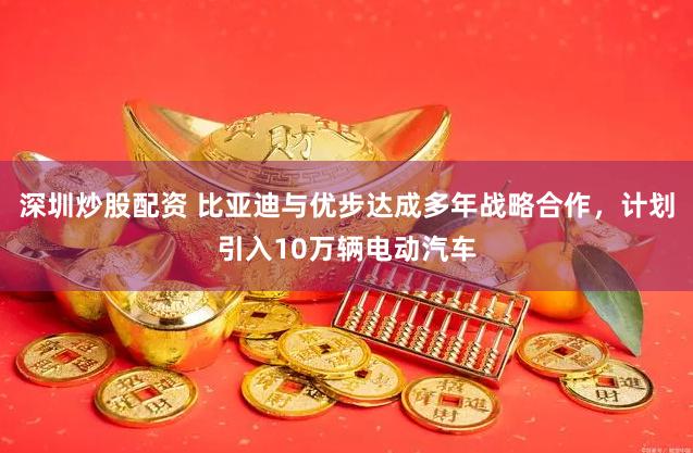 深圳炒股配资 比亚迪与优步达成多年战略合作，计划引入10万辆电动汽车