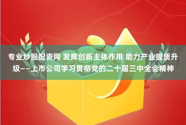 专业炒股配资网 发挥创新主体作用 助力产业提质升级——上市公司学习贯彻党的二十届三中全会精神