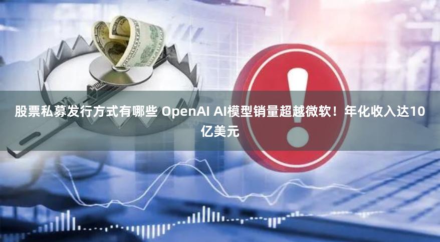 股票私募发行方式有哪些 OpenAI AI模型销量超越微软！年化收入达10亿美元