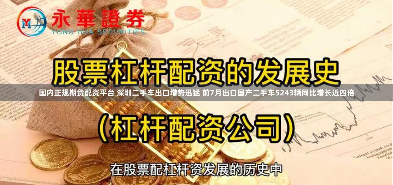 国内正规期货配资平台 深圳二手车出口增势迅猛 前7月出口国产二手车5243辆同比增长近四倍