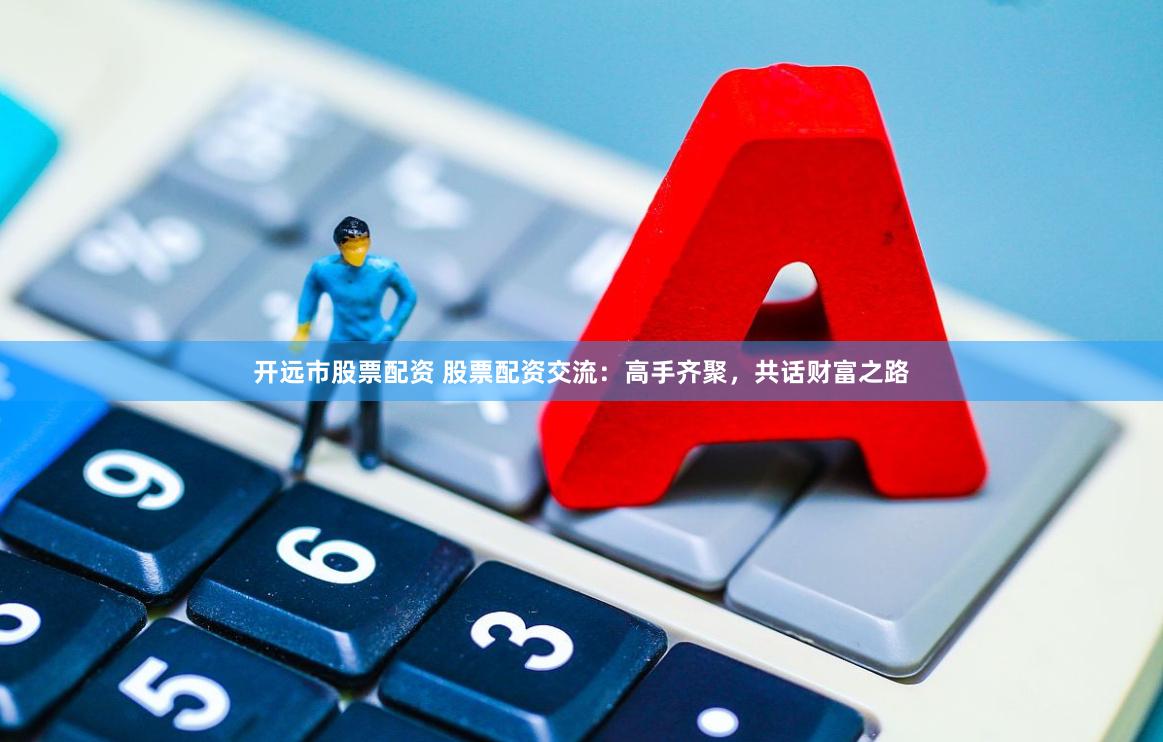 开远市股票配资 股票配资交流：高手齐聚，共话财富之路